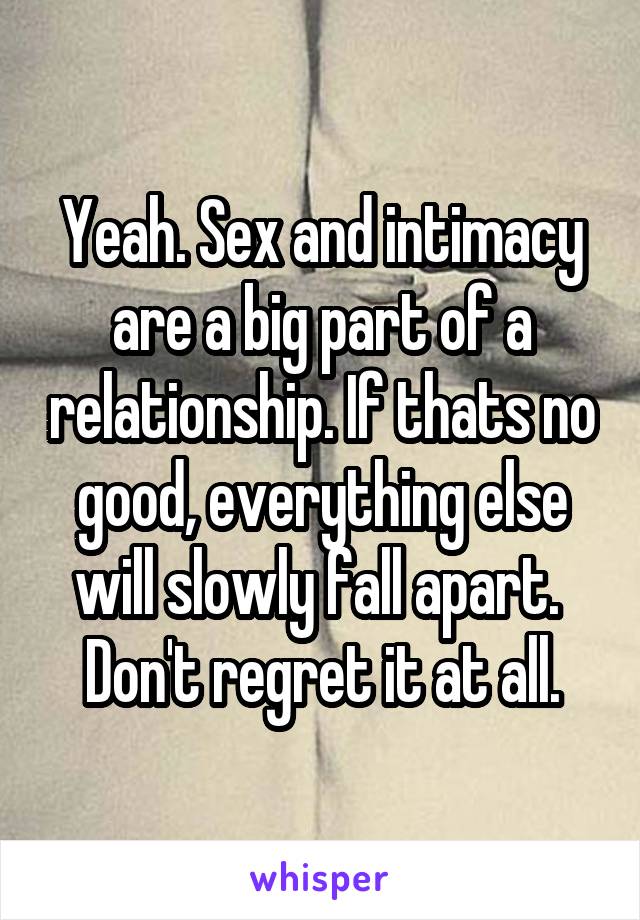 Yeah. Sex and intimacy are a big part of a relationship. If thats no good, everything else will slowly fall apart. 
Don't regret it at all.
