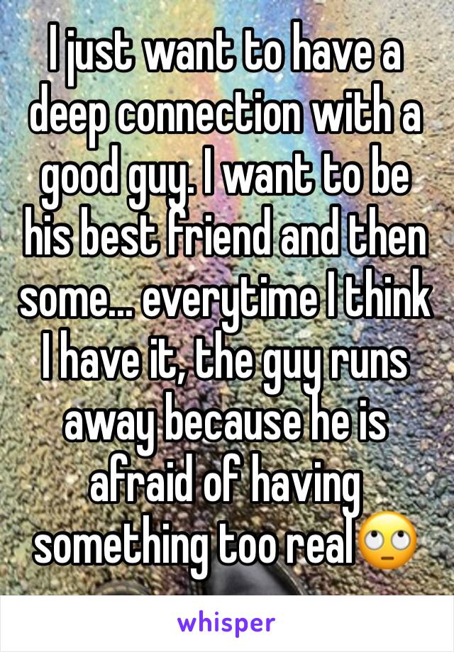 I just want to have a deep connection with a good guy. I want to be his best friend and then some... everytime I think I have it, the guy runs away because he is afraid of having something too real🙄