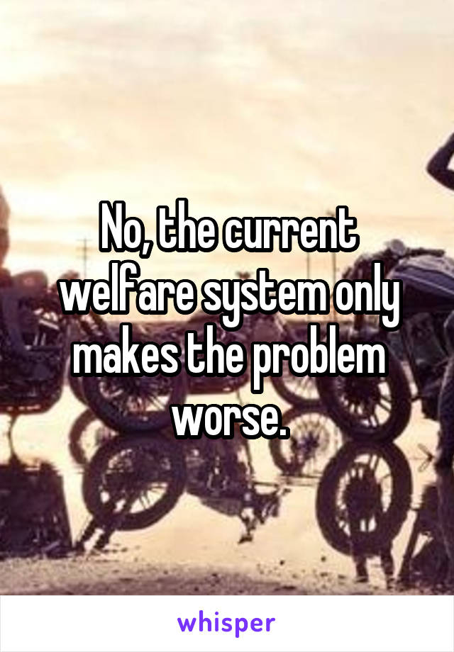 No, the current welfare system only makes the problem worse.