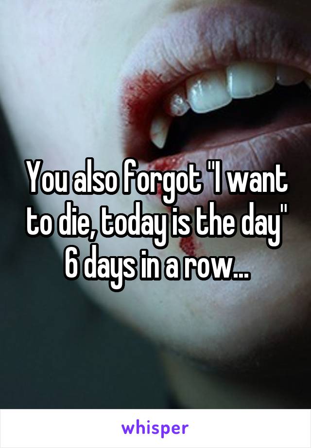 You also forgot "I want to die, today is the day" 6 days in a row...