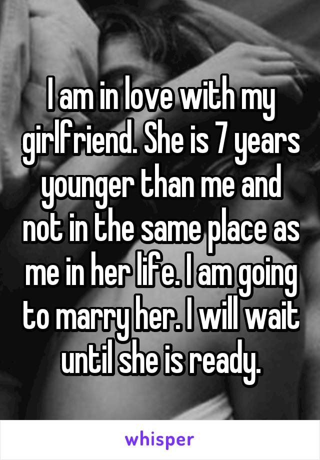 I am in love with my girlfriend. She is 7 years younger than me and not in the same place as me in her life. I am going to marry her. I will wait until she is ready.