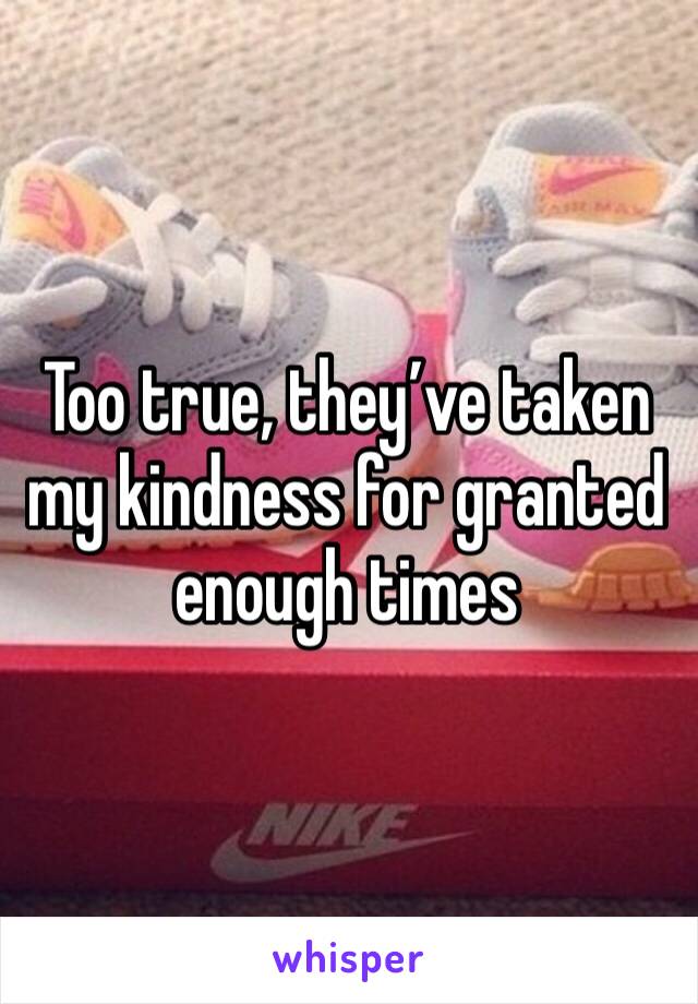 Too true, they’ve taken my kindness for granted enough times 