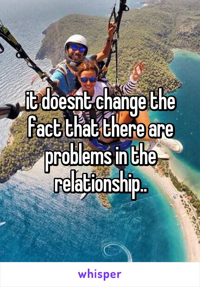 it doesnt change the fact that there are problems in the relationship..