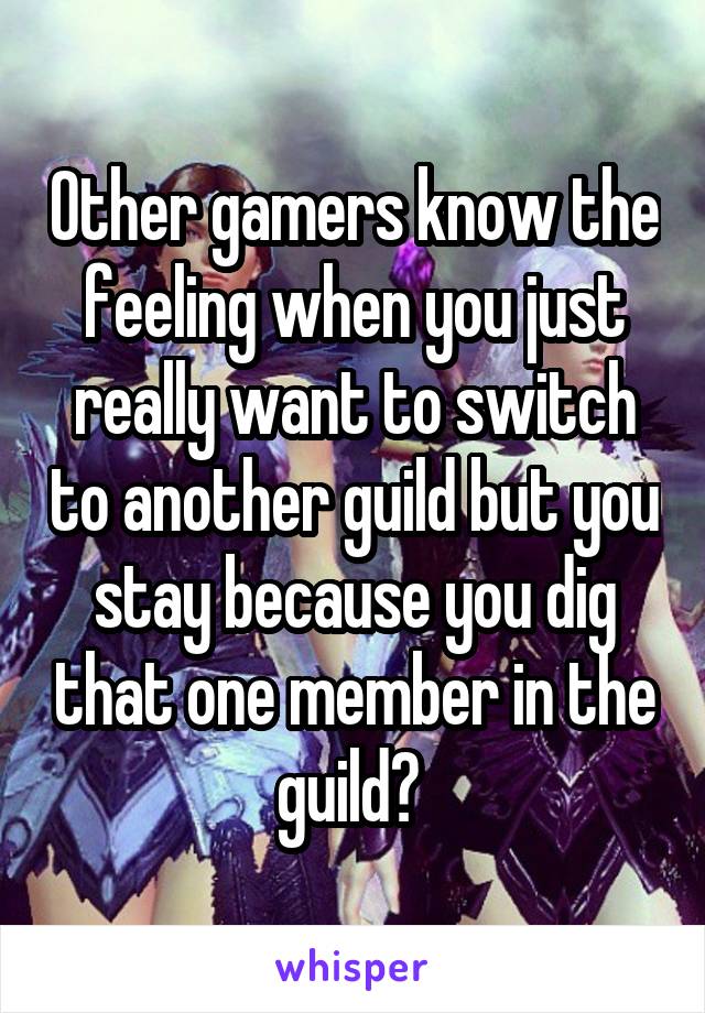 Other gamers know the feeling when you just really want to switch to another guild but you stay because you dig that one member in the guild? 