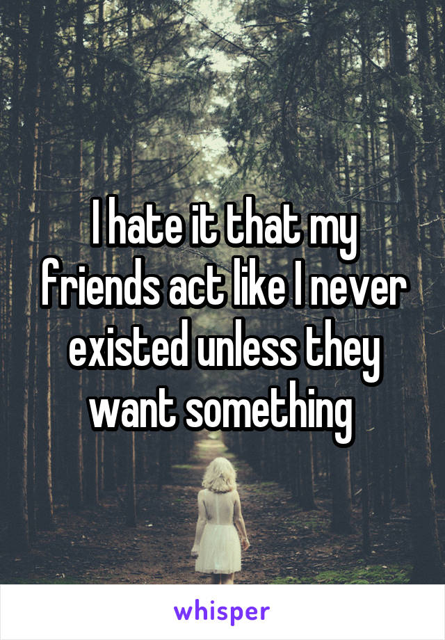 I hate it that my friends act like I never existed unless they want something 
