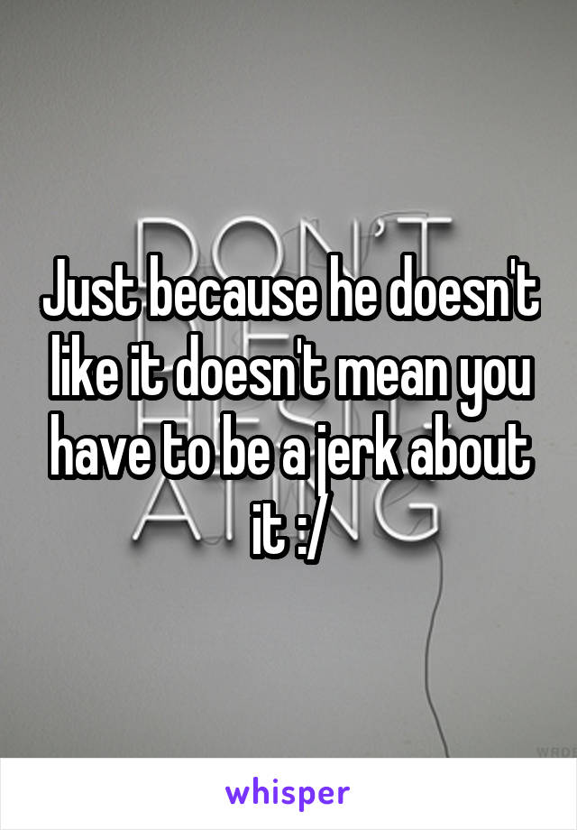 Just because he doesn't like it doesn't mean you have to be a jerk about it :/