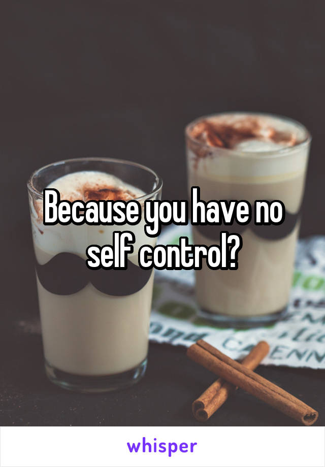 Because you have no self control?