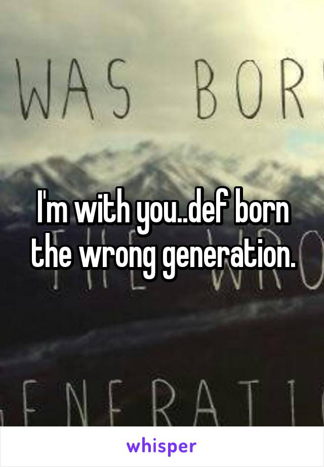 I'm with you..def born the wrong generation.