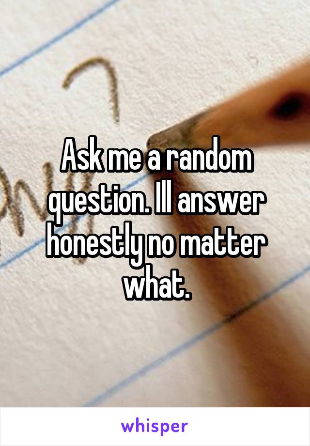 Ask me a random question. Ill answer honestly no matter what.