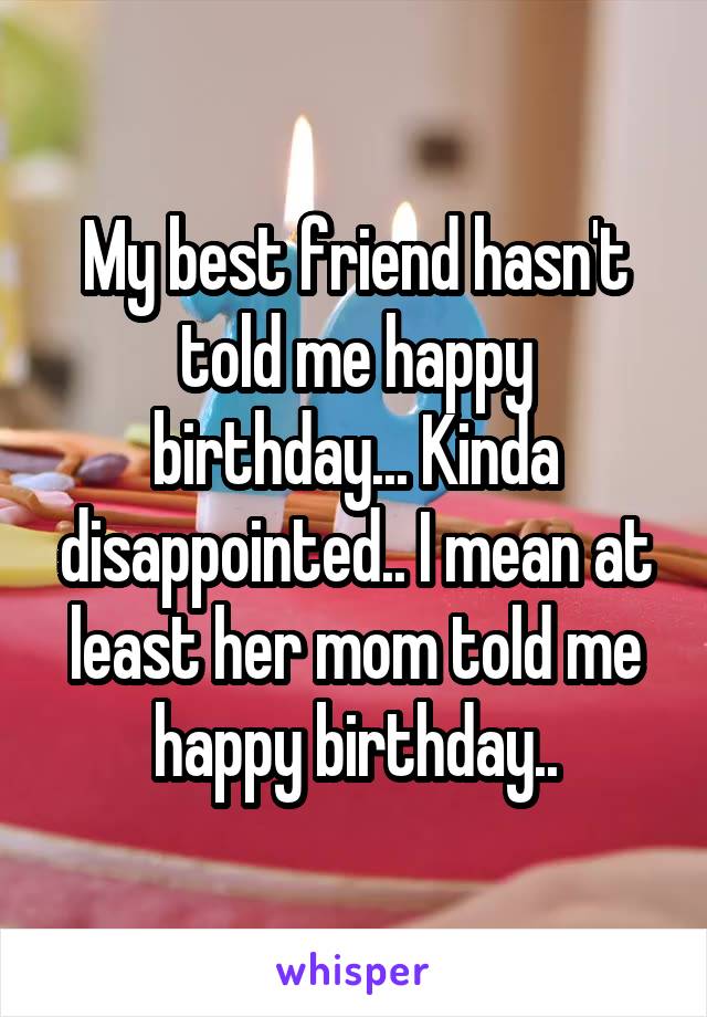 My best friend hasn't told me happy birthday... Kinda disappointed.. I mean at least her mom told me happy birthday..