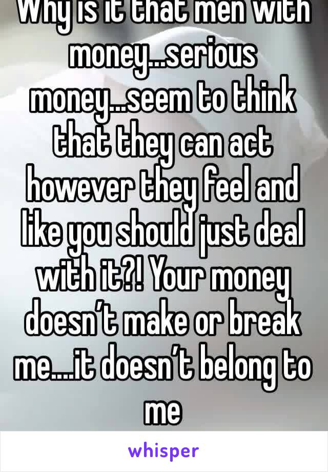 Why is it that men with money...serious money...seem to think that they can act however they feel and like you should just deal with it?! Your money doesn’t make or break me....it doesn’t belong to me