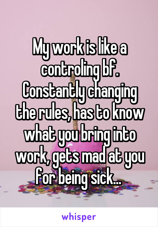 My work is like a controling bf.
Constantly changing the rules, has to know what you bring into work, gets mad at you for being sick... 