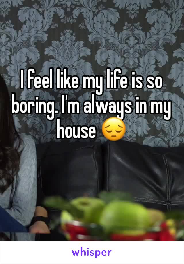 I feel like my life is so boring. I'm always in my house 😔