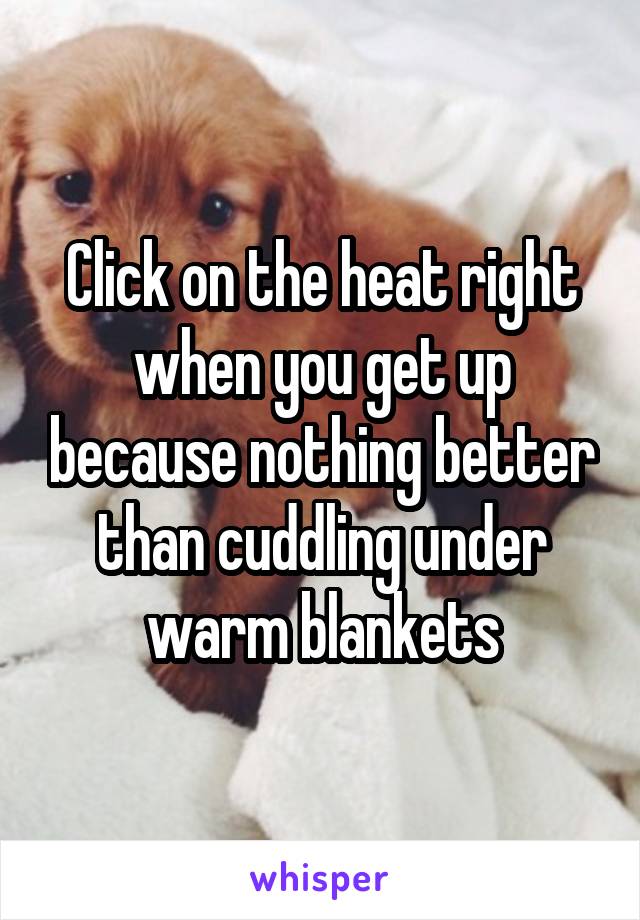 Click on the heat right when you get up because nothing better than cuddling under warm blankets