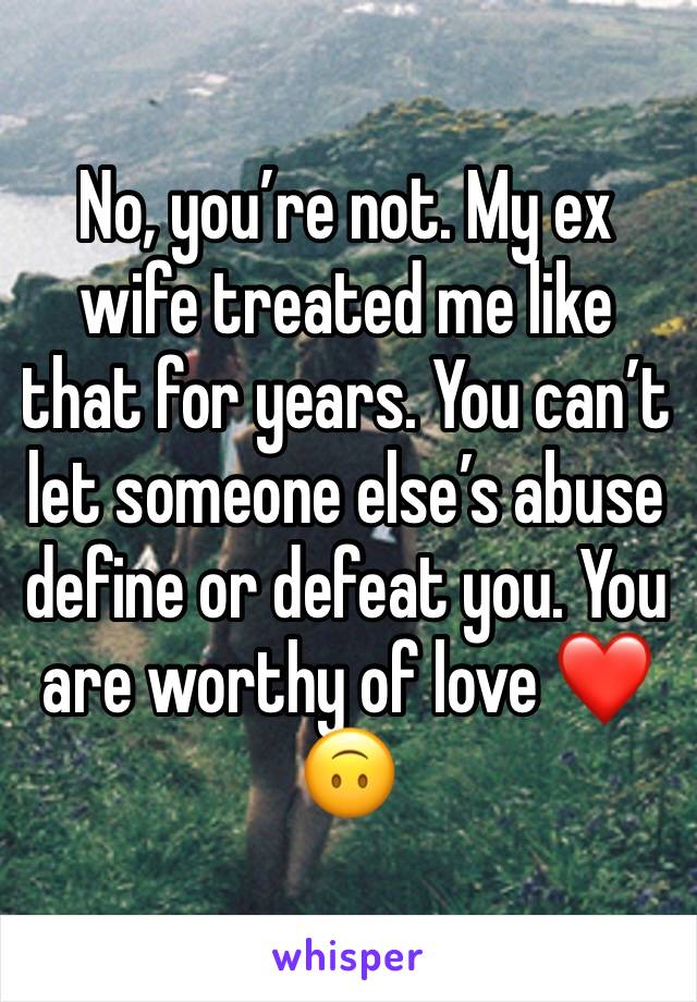 No, you’re not. My ex wife treated me like that for years. You can’t let someone else’s abuse define or defeat you. You are worthy of love ❤️🙃