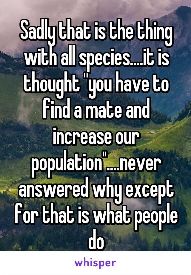 Sadly that is the thing with all species....it is thought "you have to find a mate and increase our population"....never answered why except for that is what people do