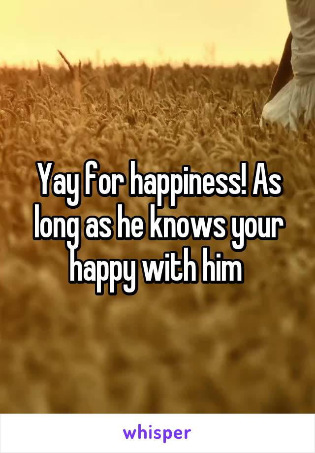 Yay for happiness! As long as he knows your happy with him 