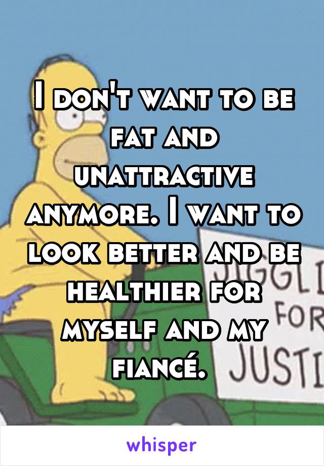 I don't want to be fat and unattractive anymore. I want to look better and be healthier for myself and my fiancé. 
