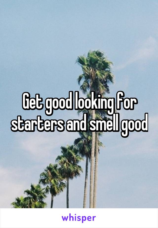 Get good looking for starters and smell good