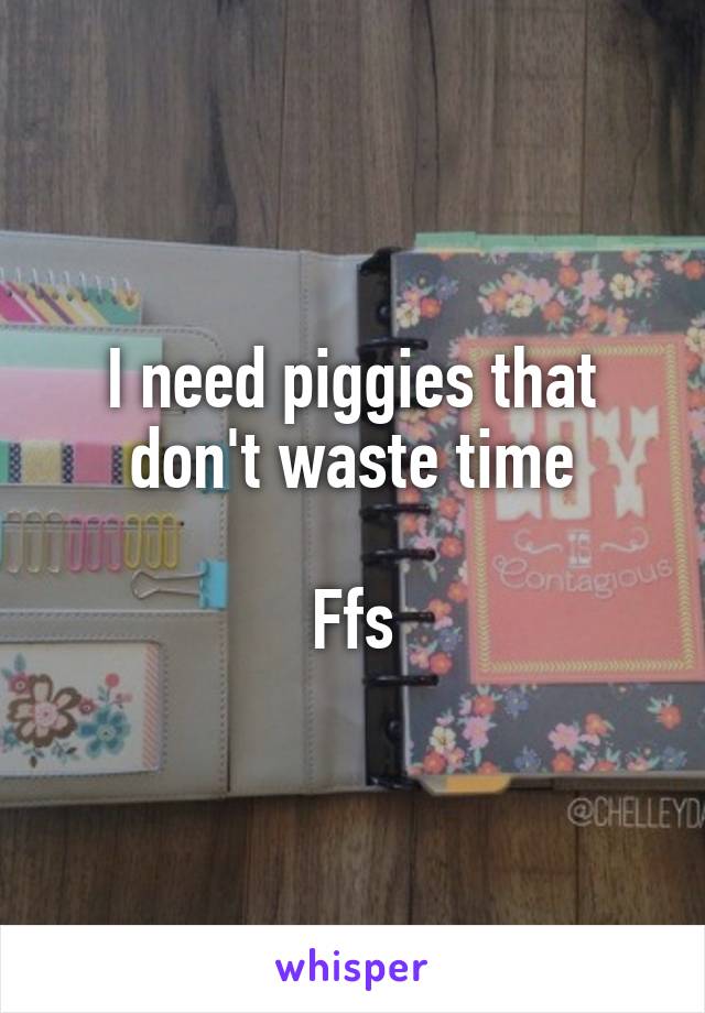 I need piggies that don't waste time

Ffs