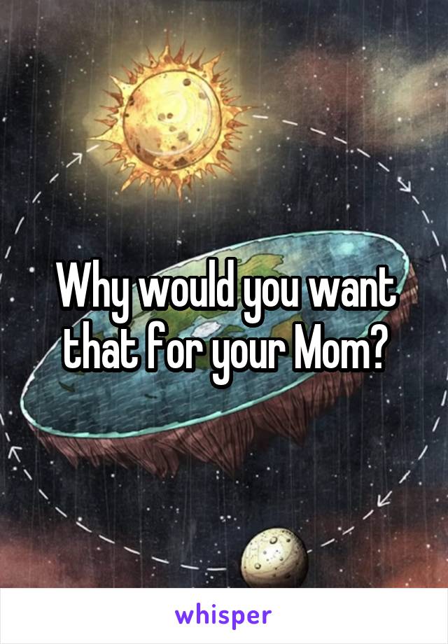 Why would you want that for your Mom?