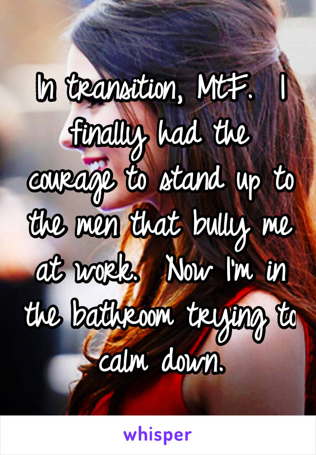 In transition, MtF.  I finally had the courage to stand up to the men that bully me at work.  Now I'm in the bathroom trying to calm down.