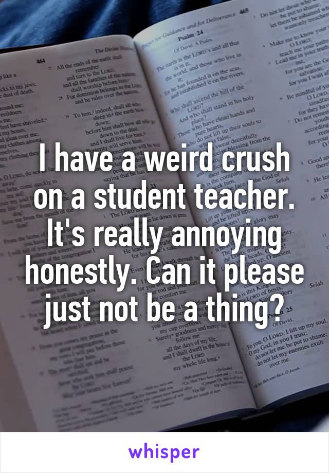 I have a weird crush on a student teacher. It's really annoying honestly. Can it please just not be a thing?