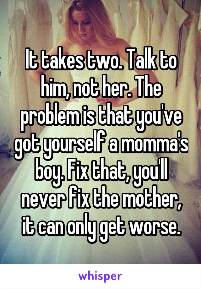 It takes two. Talk to him, not her. The problem is that you've got yourself a momma's boy. Fix that, you'll never fix the mother, it can only get worse.