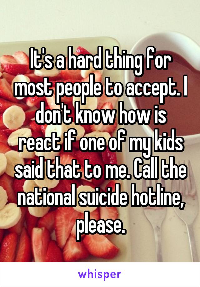 It's a hard thing for most people to accept. I don't know how is react if one of my kids said that to me. Call the national suicide hotline, please.