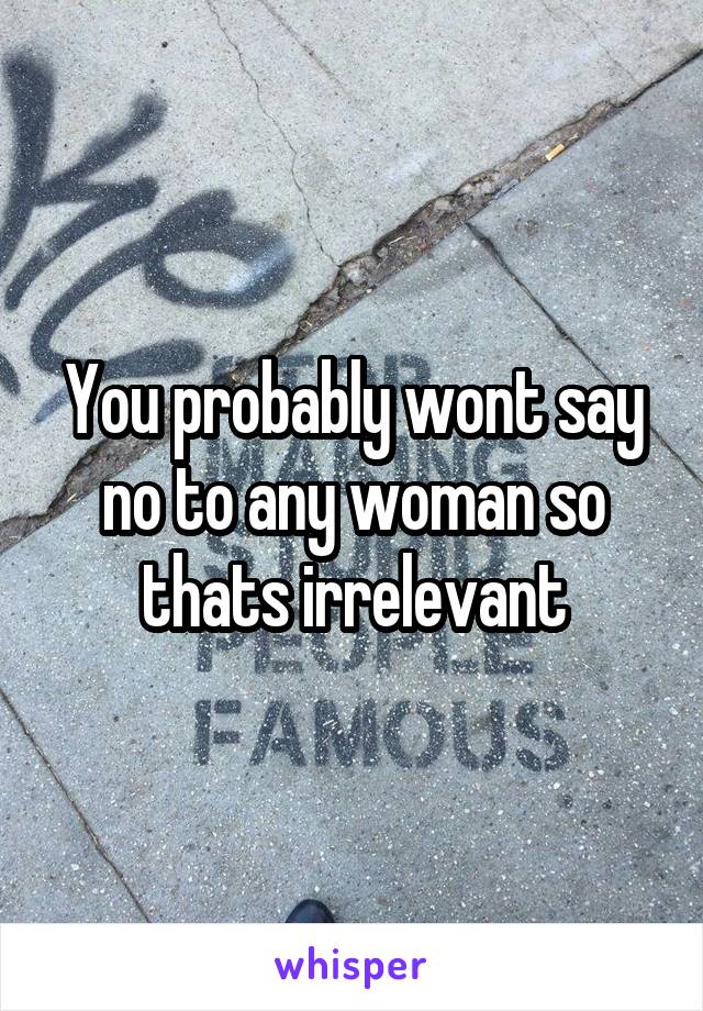 You probably wont say no to any woman so thats irrelevant