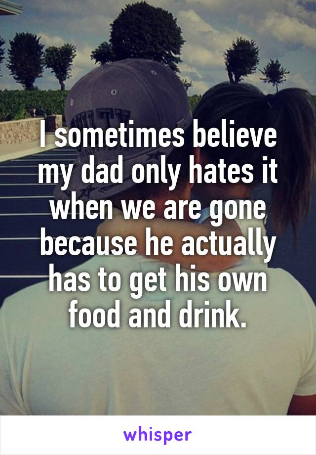 I sometimes believe my dad only hates it when we are gone because he actually has to get his own food and drink.
