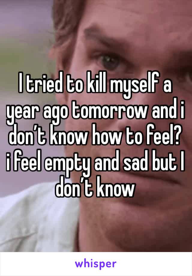 I tried to kill myself a year ago tomorrow and i don’t know how to feel? i feel empty and sad but I don’t know 
