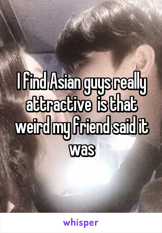 I find Asian guys really attractive  is that weird my friend said it was
