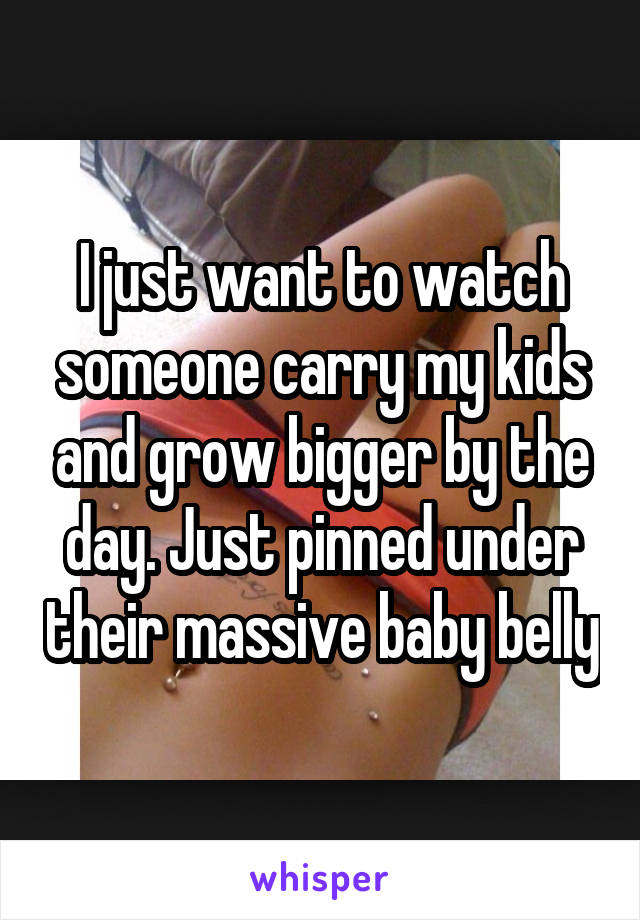 I just want to watch someone carry my kids and grow bigger by the day. Just pinned under their massive baby belly