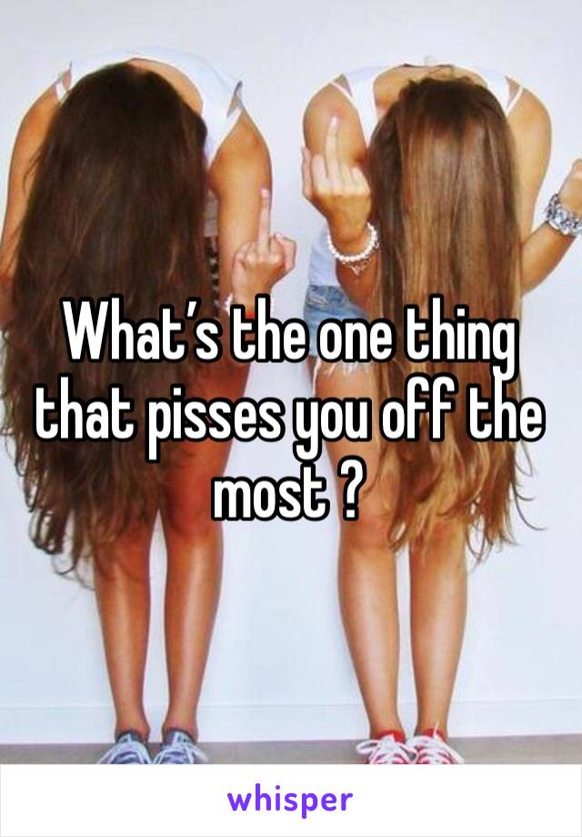 What’s the one thing that pisses you off the most ?