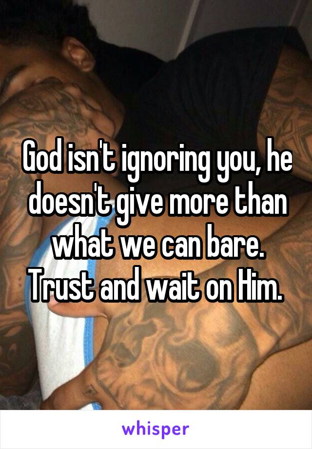 God isn't ignoring you, he doesn't give more than what we can bare. Trust and wait on Him. 