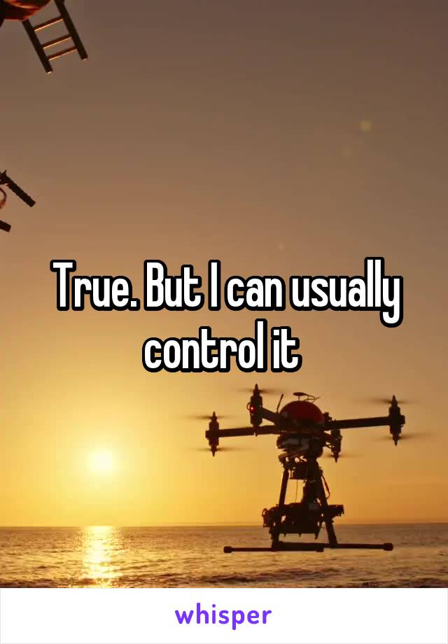 True. But I can usually control it 