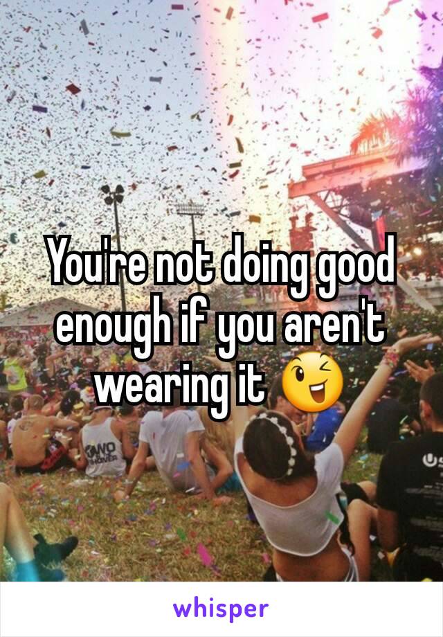 You're not doing good enough if you aren't wearing it 😉