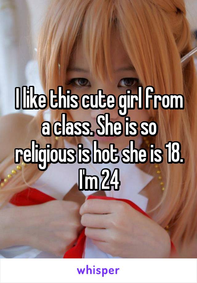 I like this cute girl from a class. She is so religious is hot she is 18. I'm 24