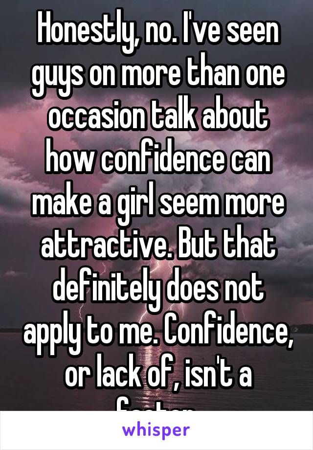 Honestly, no. I've seen guys on more than one occasion talk about how confidence can make a girl seem more attractive. But that definitely does not apply to me. Confidence, or lack of, isn't a factor.