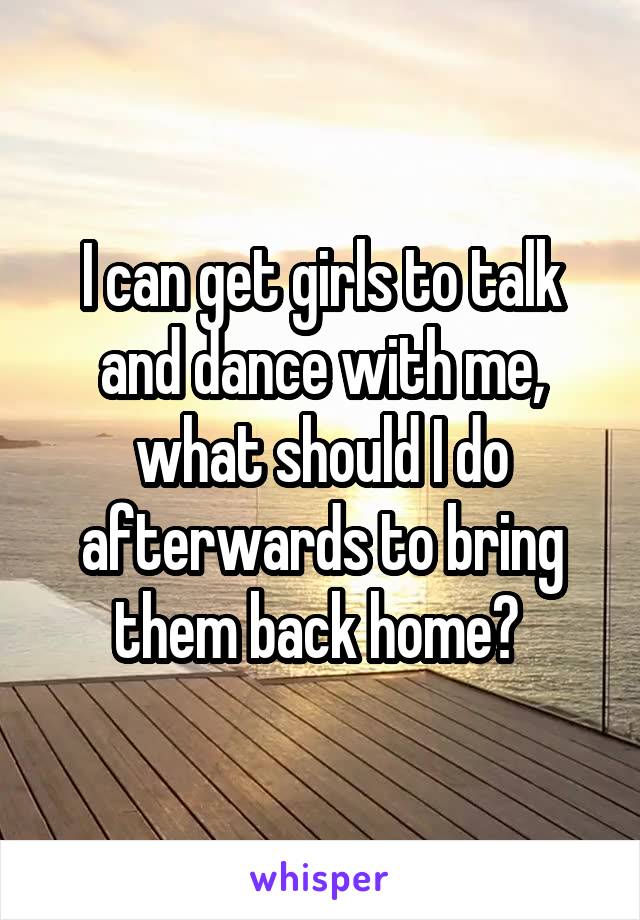 I can get girls to talk and dance with me, what should I do afterwards to bring them back home? 