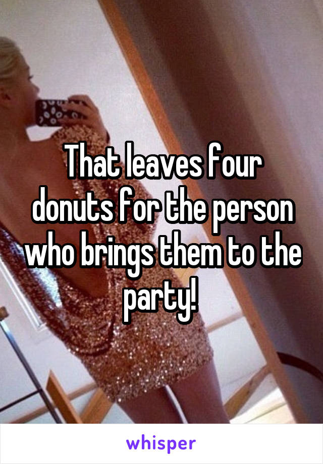 That leaves four donuts for the person who brings them to the party! 