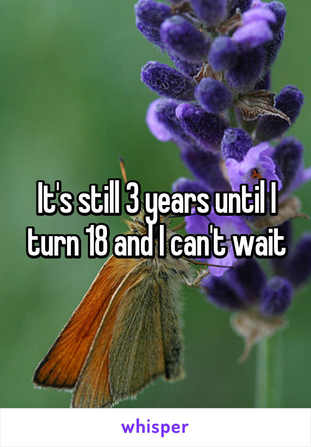 It's still 3 years until I turn 18 and I can't wait
