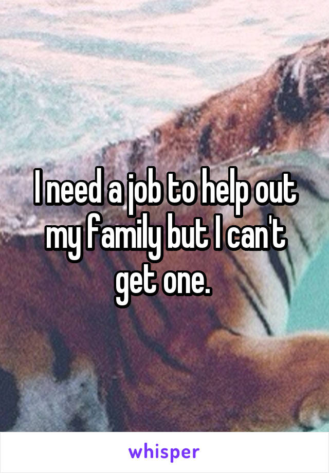 I need a job to help out my family but I can't get one. 