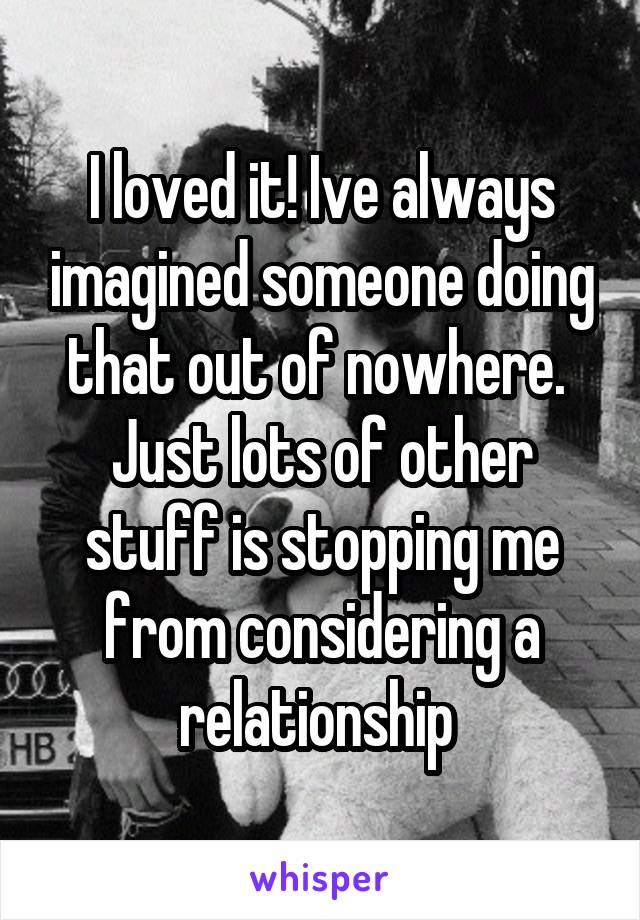 I loved it! Ive always imagined someone doing that out of nowhere.  Just lots of other stuff is stopping me from considering a relationship 