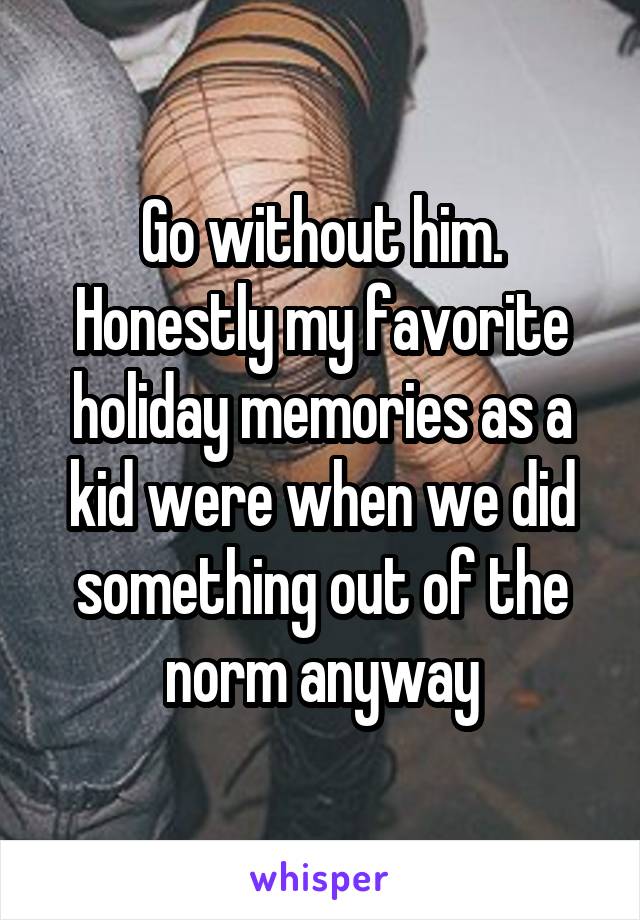 Go without him. Honestly my favorite holiday memories as a kid were when we did something out of the norm anyway