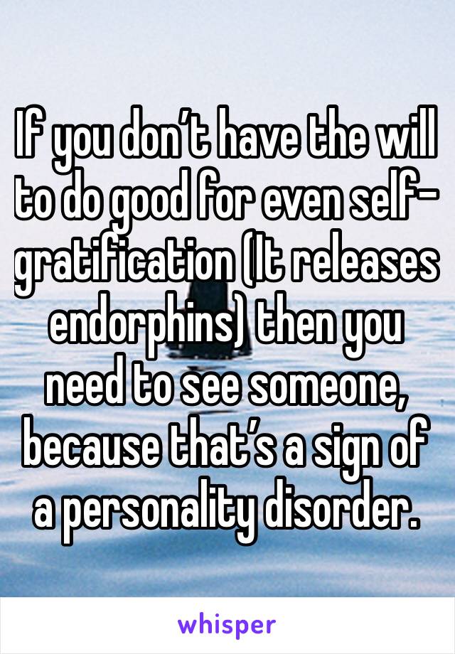 If you don’t have the will to do good for even self-gratification (It releases endorphins) then you need to see someone, because that’s a sign of a personality disorder.