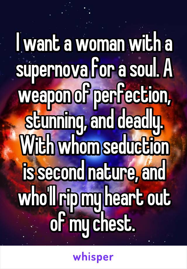I want a woman with a supernova for a soul. A weapon of perfection, stunning, and deadly. With whom seduction is second nature, and who'll rip my heart out of my chest. 