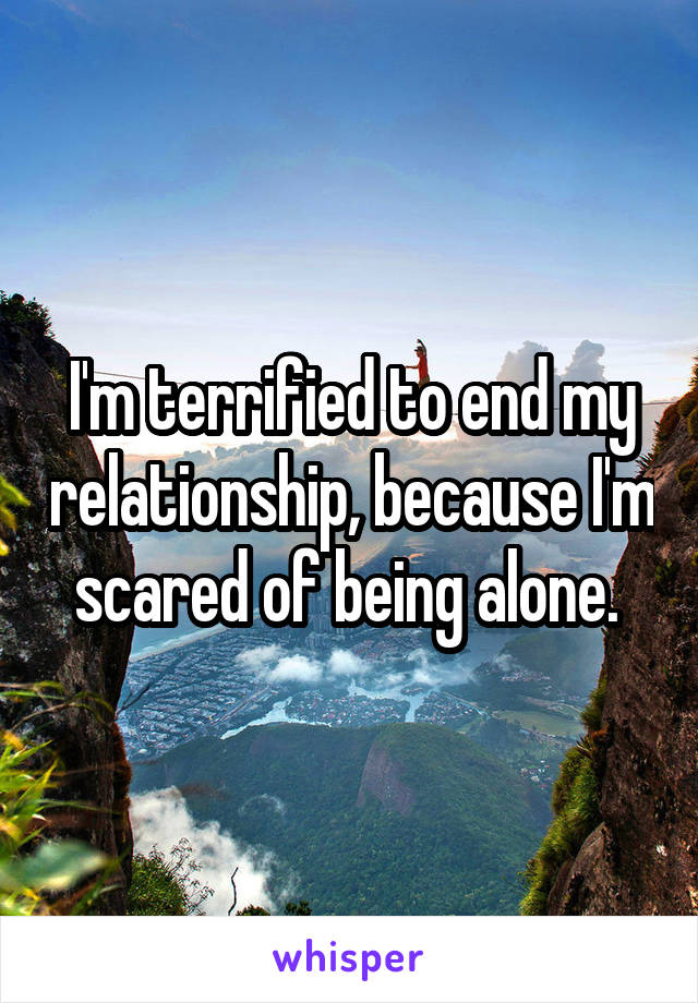 I'm terrified to end my relationship, because I'm scared of being alone. 