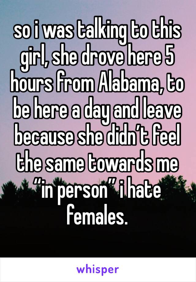 so i was talking to this girl, she drove here 5 hours from Alabama, to be here a day and leave because she didn’t feel the same towards me “in person” i hate 
females. 